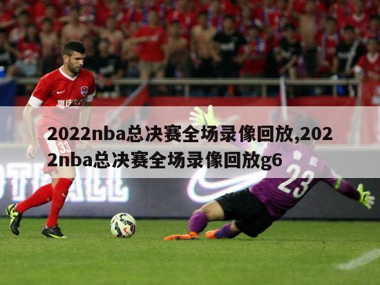 2022nba总决赛全场录像回放,2022nba总决赛全场录像回放g6