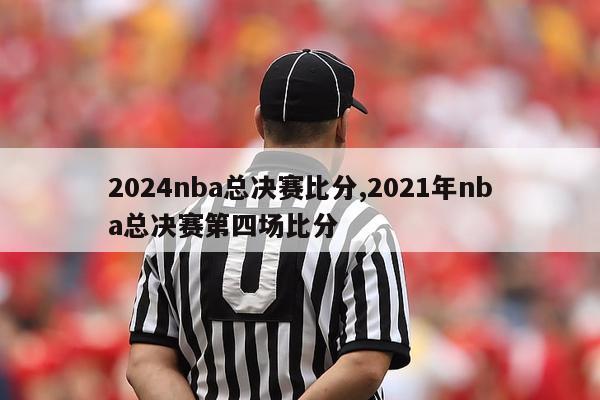 2024nba总决赛比分,2021年nba总决赛第四场比分