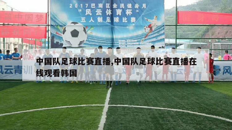 中国队足球比赛直播,中国队足球比赛直播在线观看韩国